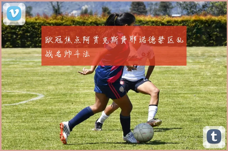 欧冠焦点阿贾克斯费耶诺德禁区乱战名帅斗法