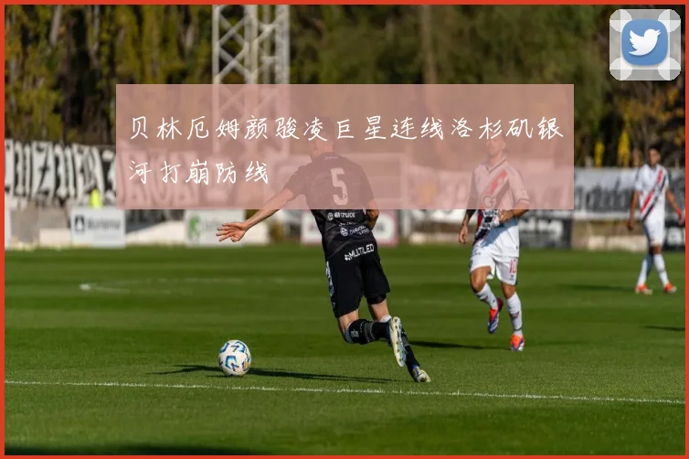 贝林厄姆颜骏凌巨星连线洛杉矶银河打崩防线