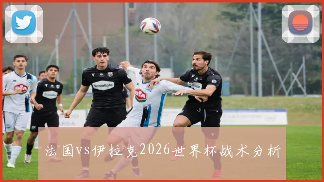 法国vs伊拉克2026世界杯战术分析