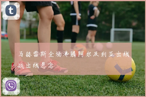 马赫雷斯全场沸腾阿尔及利亚出线战出线悬念
