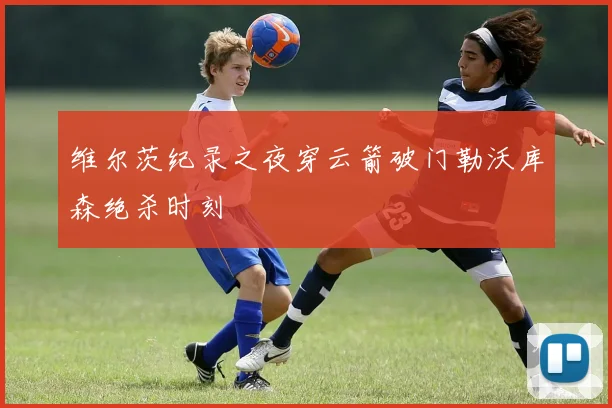 维尔茨纪录之夜穿云箭破门勒沃库森绝杀时刻