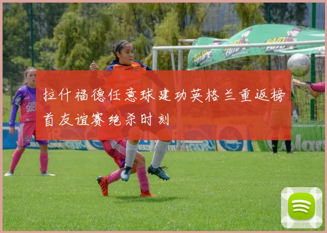 拉什福德任意球建功英格兰重返榜首友谊赛绝杀时刻
