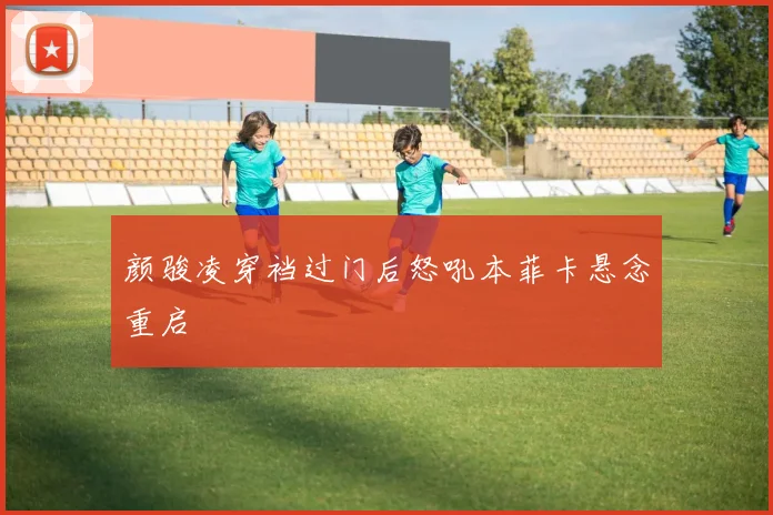 颜骏凌穿裆过门后怒吼本菲卡悬念重启