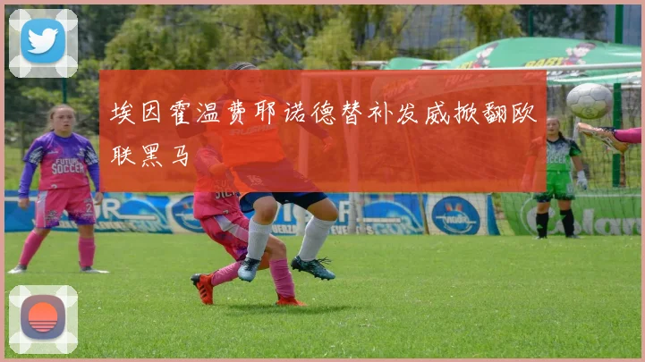 埃因霍温费耶诺德替补发威掀翻欧联黑马