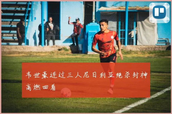 韦世豪连过三人尼日利亚绝杀封神高燃回看