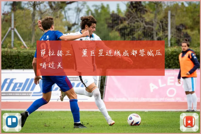萨拉赫三笘薰巨星连线成都蓉城压哨过关