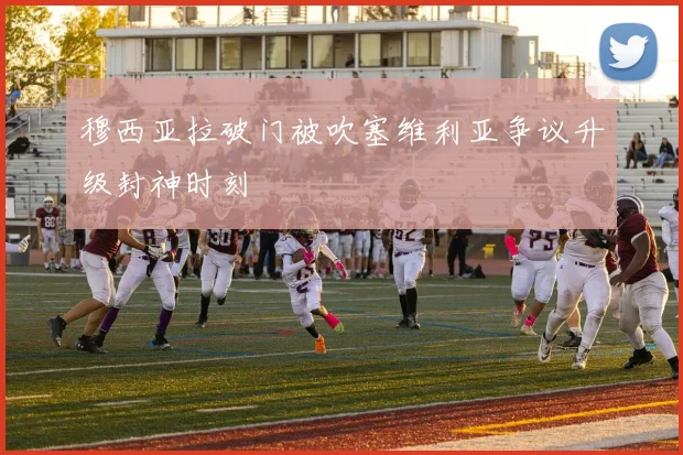 穆西亚拉破门被吹塞维利亚争议升级封神时刻