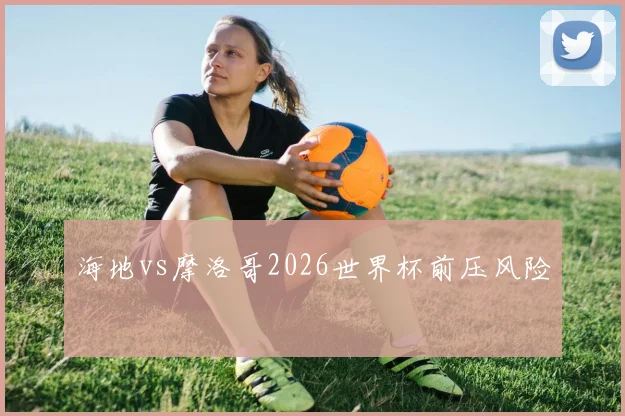 海地vs摩洛哥2026世界杯前压风险