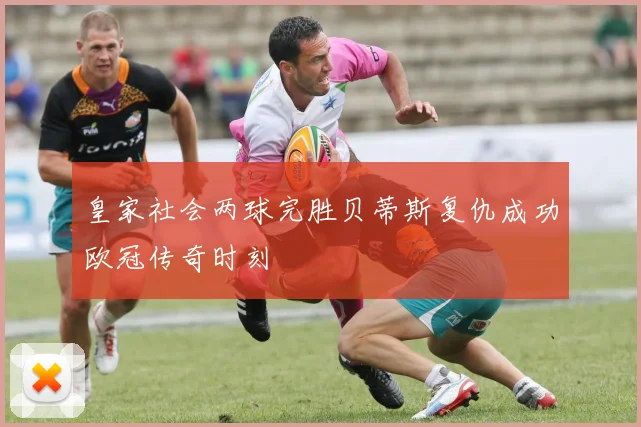 皇家社会两球完胜贝蒂斯复仇成功欧冠传奇时刻
