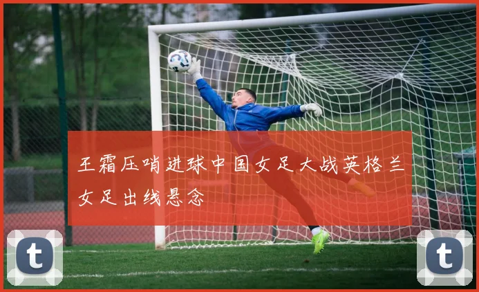 王霜压哨进球中国女足大战英格兰女足出线悬念