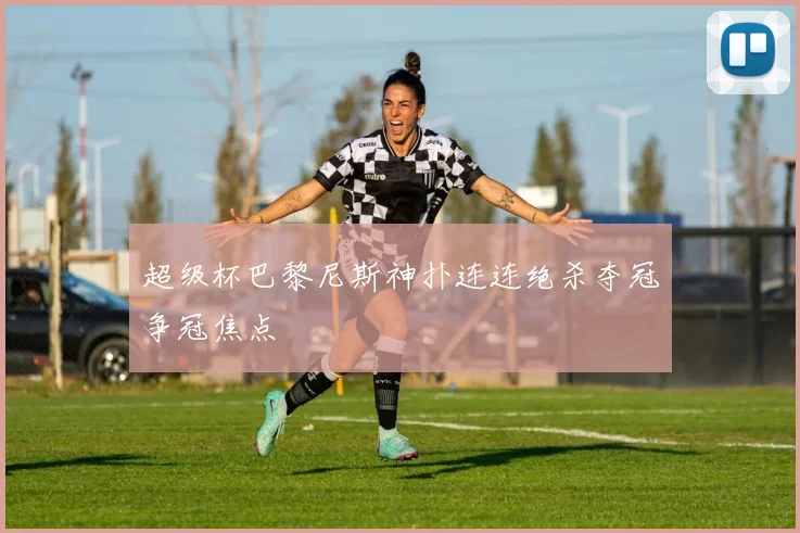 超级杯巴黎尼斯神扑连连绝杀夺冠争冠焦点