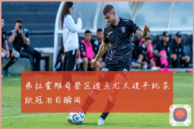弗拉霍维奇禁区造点尤文追平纪录欧冠泪目瞬间