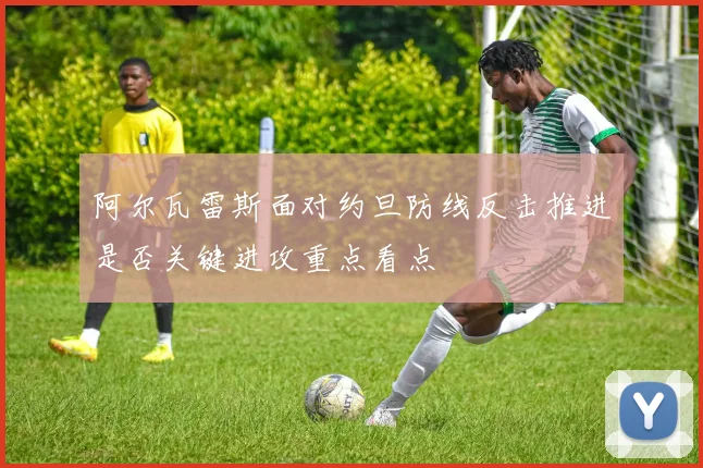 阿尔瓦雷斯面对约旦防线反击推进是否关键进攻重点看点