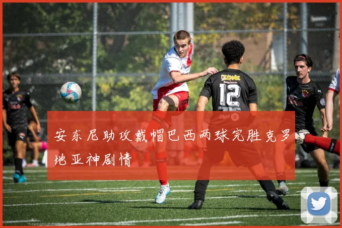 安东尼助攻戴帽巴西两球完胜克罗地亚神剧情