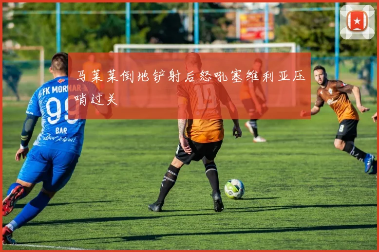 马莱莱倒地铲射后怒吼塞维利亚压哨过关