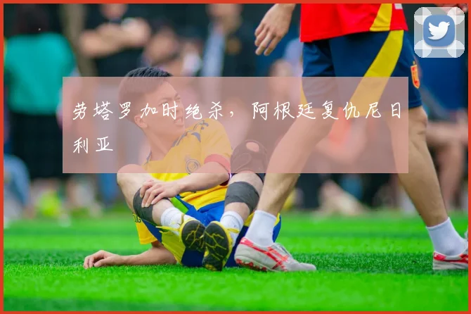 劳塔罗加时绝杀，阿根廷复仇尼日利亚