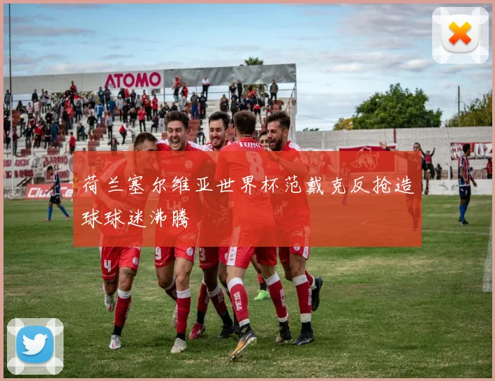 荷兰塞尔维亚世界杯范戴克反抢造球球迷沸腾