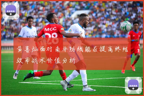 黄喜灿面对南非防线能否提高终结效率战术价值分析