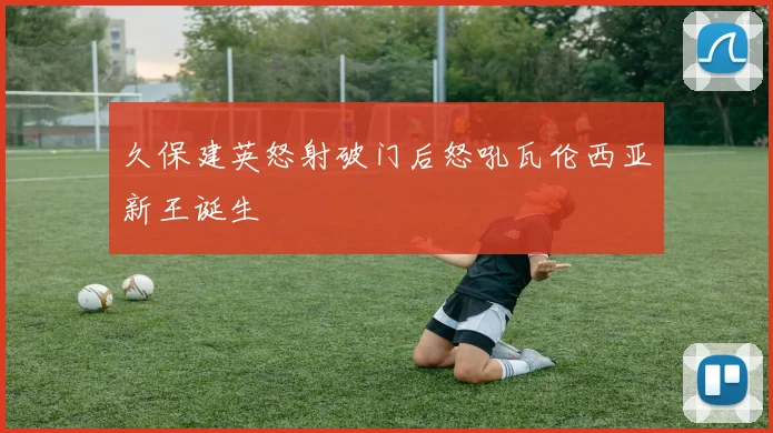 久保建英怒射破门后怒吼瓦伦西亚新王诞生