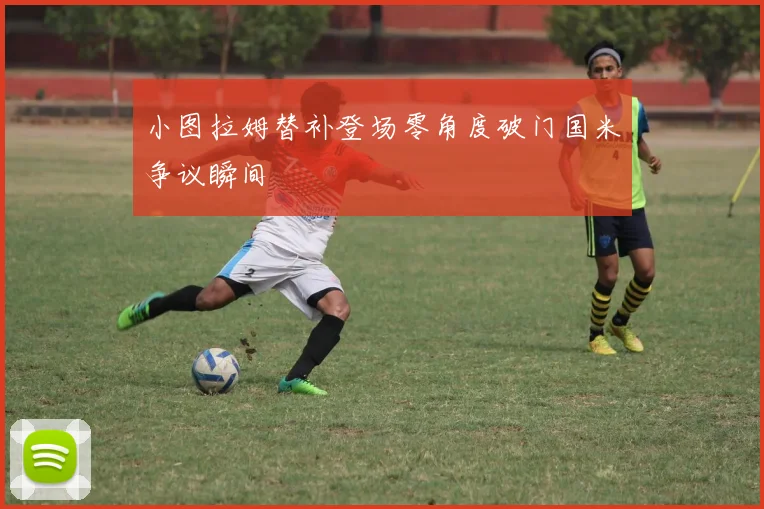 小图拉姆替补登场零角度破门国米争议瞬间