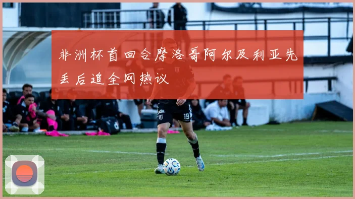 非洲杯首回合摩洛哥阿尔及利亚先丢后追全网热议