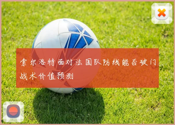 索尔洛特面对法国队防线能否破门战术价值预测