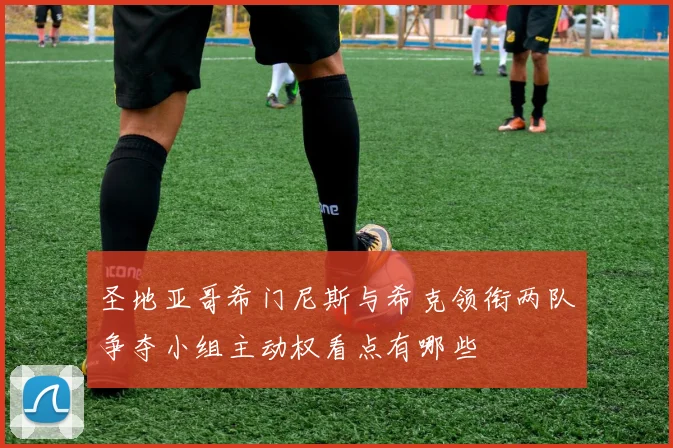 圣地亚哥希门尼斯与希克领衔两队争夺小组主动权看点有哪些
