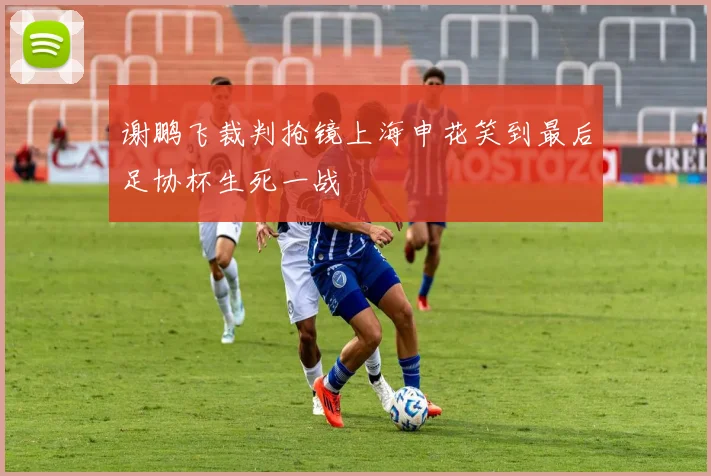 谢鹏飞裁判抢镜上海申花笑到最后足协杯生死一战