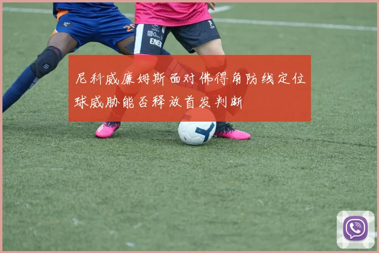 尼科威廉姆斯面对佛得角防线定位球威胁能否释放首发判断