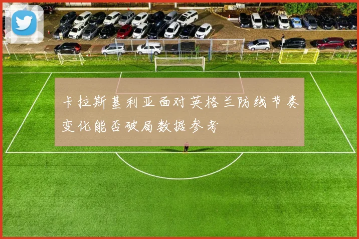 卡拉斯基利亚面对英格兰防线节奏变化能否破局数据参考