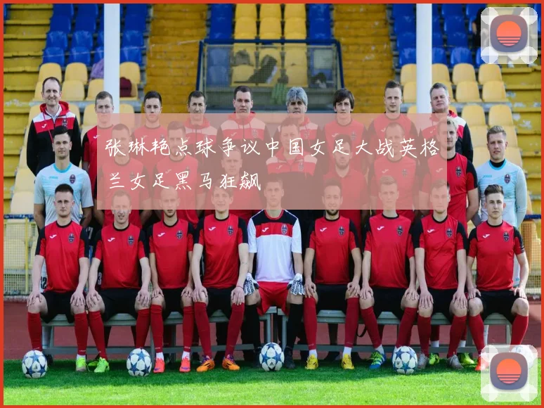 张琳艳点球争议中国女足大战英格兰女足黑马狂飙