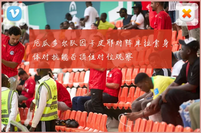 厄瓜多尔队因卡皮耶对阵库拉索身体对抗能否顶住对位观察