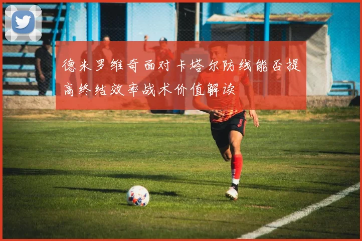 德米罗维奇面对卡塔尔防线能否提高终结效率战术价值解读