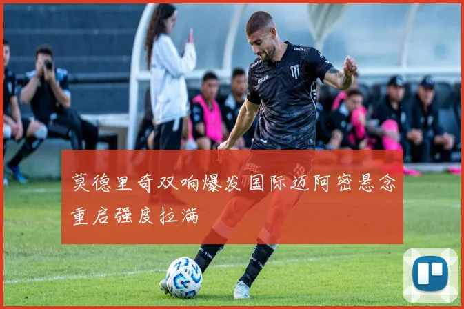 莫德里奇双响爆发国际迈阿密悬念重启强度拉满