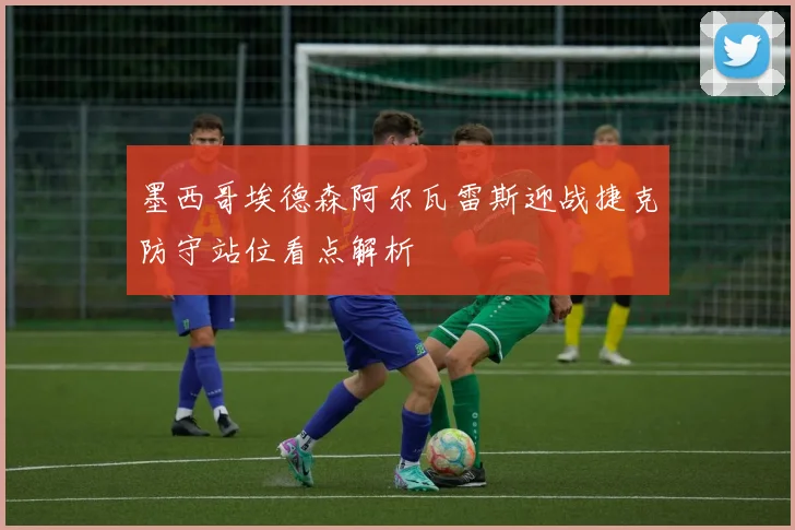 墨西哥埃德森阿尔瓦雷斯迎战捷克防守站位看点解析