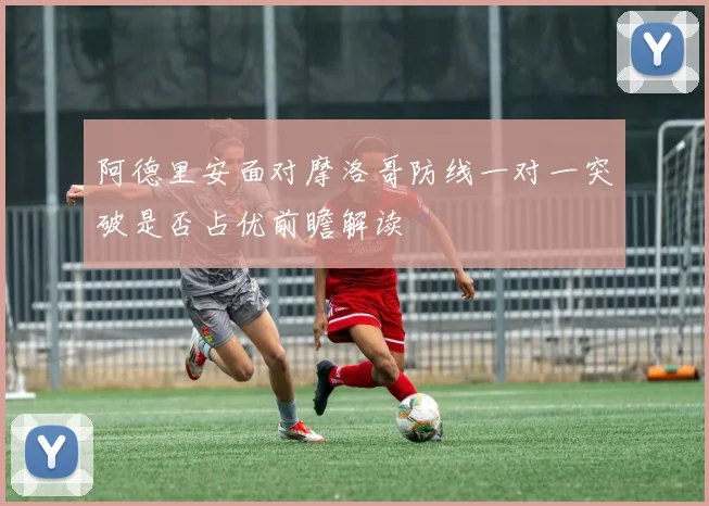 阿德里安面对摩洛哥防线一对一突破是否占优前瞻解读