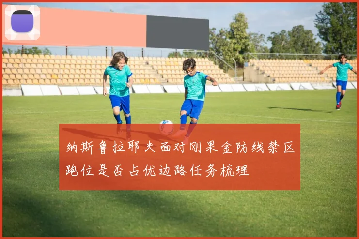 纳斯鲁拉耶夫面对刚果金防线禁区跑位是否占优边路任务梳理