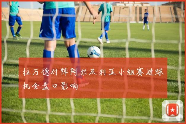 拉万德对阵阿尔及利亚小组赛进球机会盘口影响