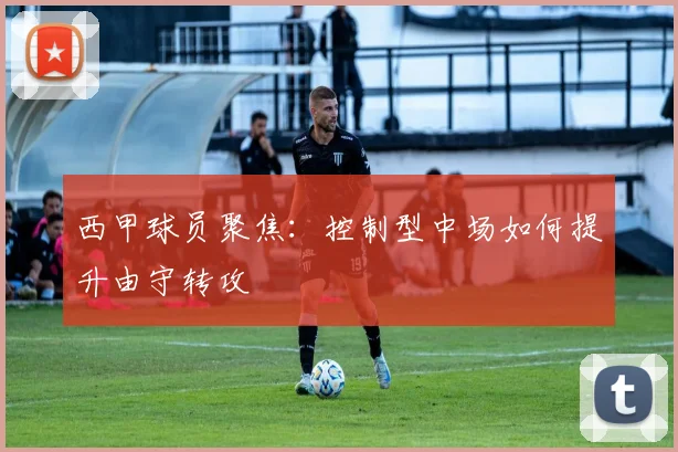 西甲球员聚焦：控制型中场如何提升由守转攻