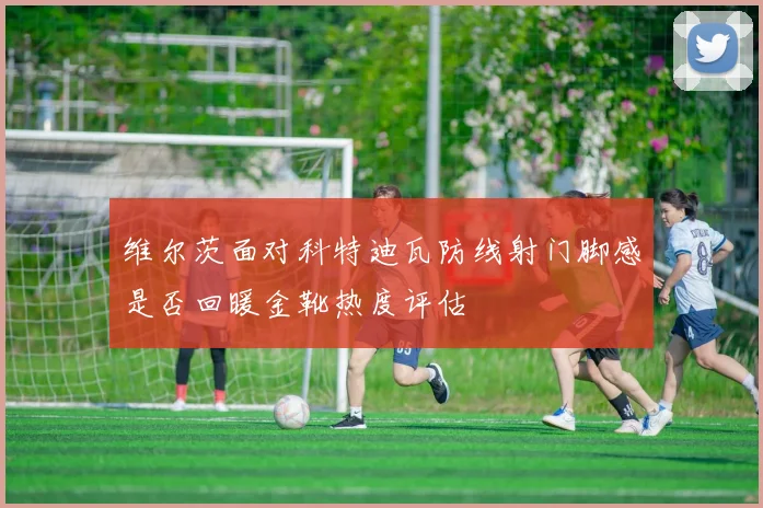 维尔茨面对科特迪瓦防线射门脚感是否回暖金靴热度评估