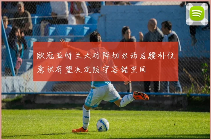 欧冠亚特兰大对阵切尔西后腰补位意识有望决定防守容错空间