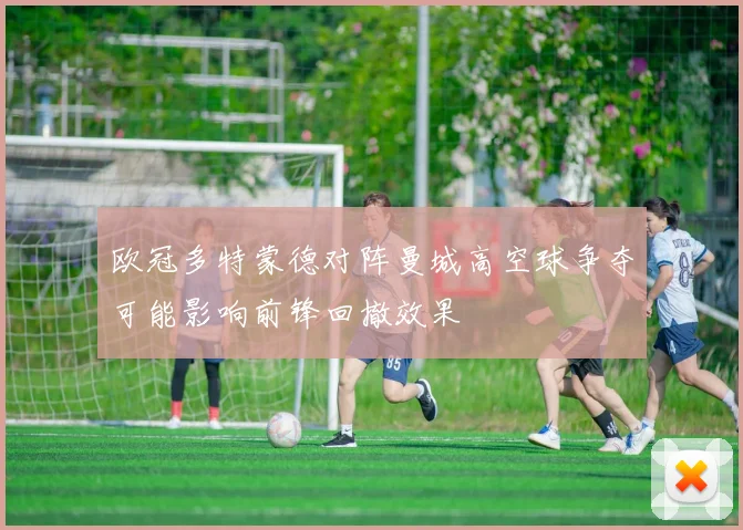 欧冠多特蒙德对阵曼城高空球争夺可能影响前锋回撤效果