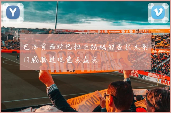 巴洛贡面对巴拉圭防线能否扩大射门威胁进攻重点盘点