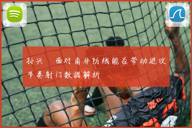 孙兴慜面对南非防线能否带动进攻节奏射门数据解析