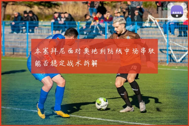 本塞拜尼面对奥地利防线中场串联能否稳定战术拆解