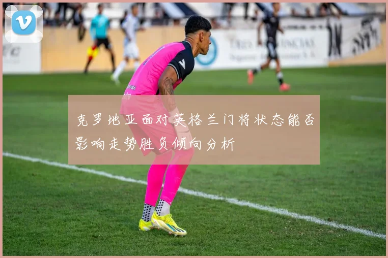 克罗地亚面对英格兰门将状态能否影响走势胜负倾向分析