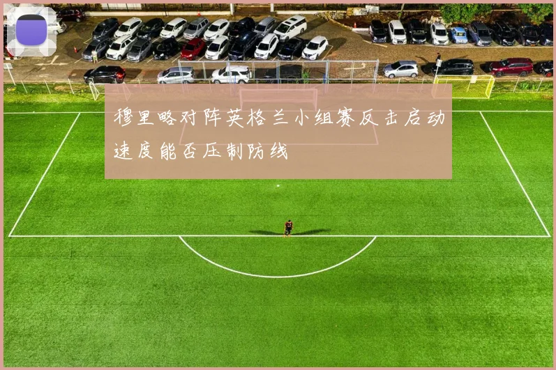 穆里略对阵英格兰小组赛反击启动速度能否压制防线