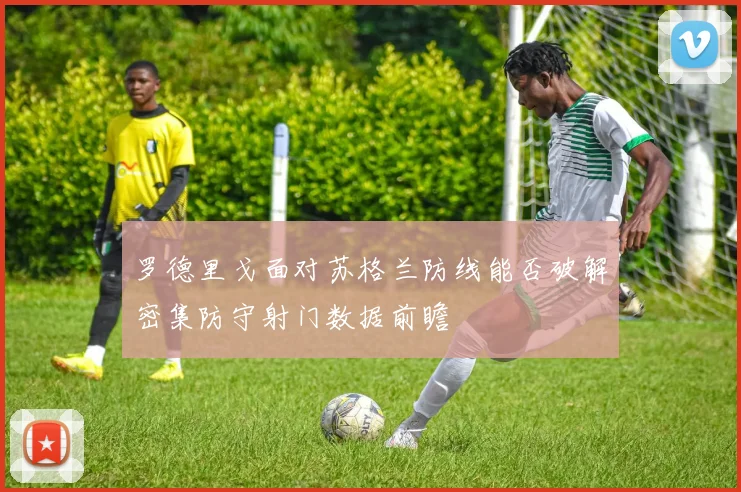 罗德里戈面对苏格兰防线能否破解密集防守射门数据前瞻