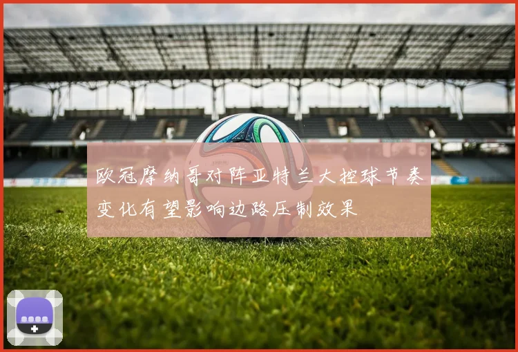 欧冠摩纳哥对阵亚特兰大控球节奏变化有望影响边路压制效果
