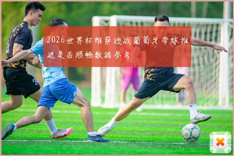 2026世界杯维萨迎战葡萄牙带球推进是否顺畅数据参考